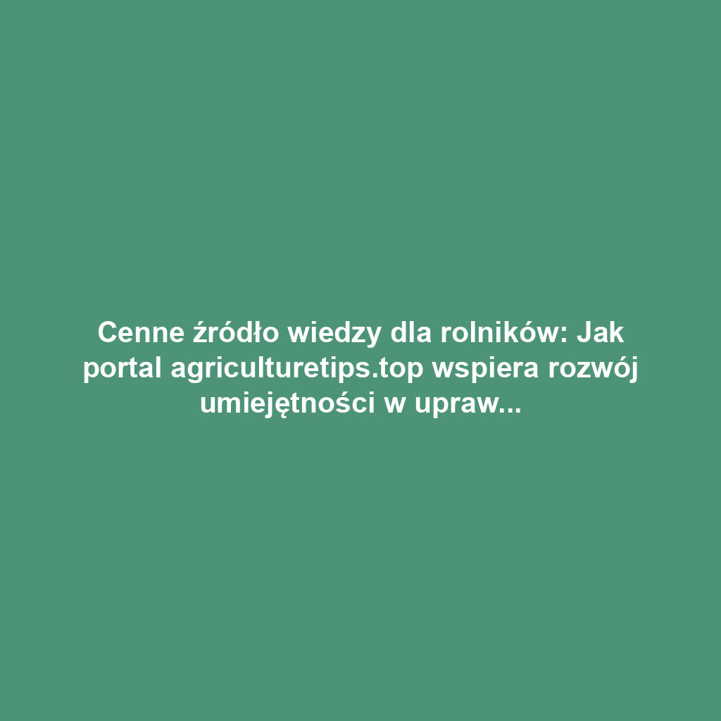 Cenne źródło wiedzy dla rolników: Jak portal agriculturetips.top wspiera rozwój umiejętności w uprawie roślin