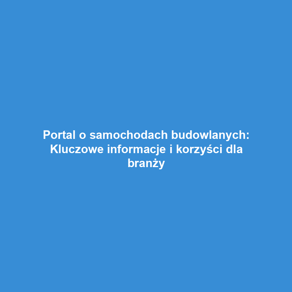 Portal o samochodach budowlanych: Kluczowe informacje i korzyści dla branży