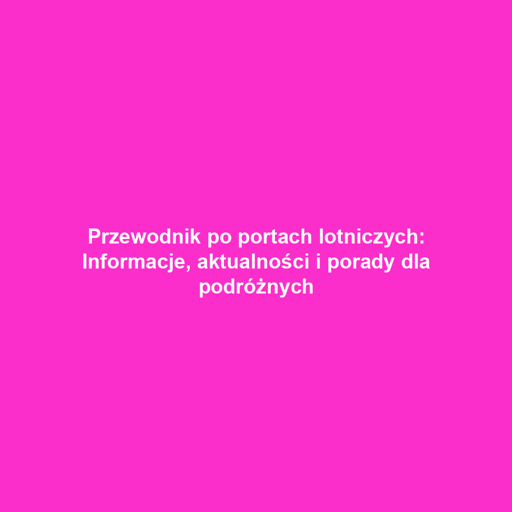 Przewodnik po portach lotniczych: Informacje, aktualności i porady dla podróżnych