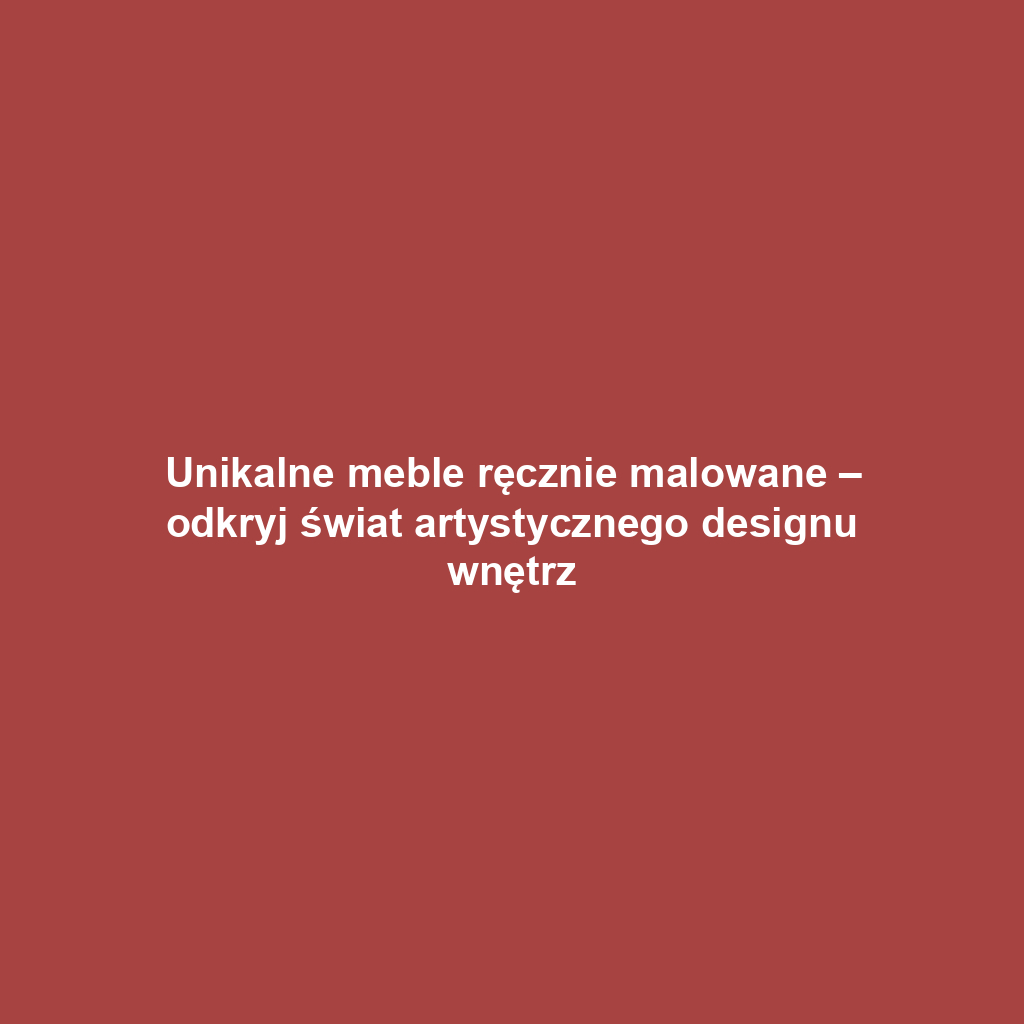 Unikalne meble ręcznie malowane – odkryj świat artystycznego designu wnętrz