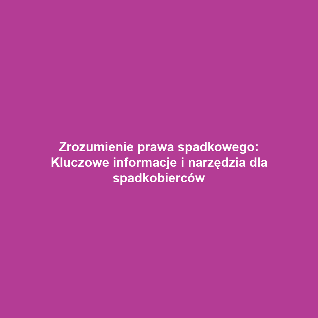 Zrozumienie prawa spadkowego: Kluczowe informacje i narzędzia dla spadkobierców