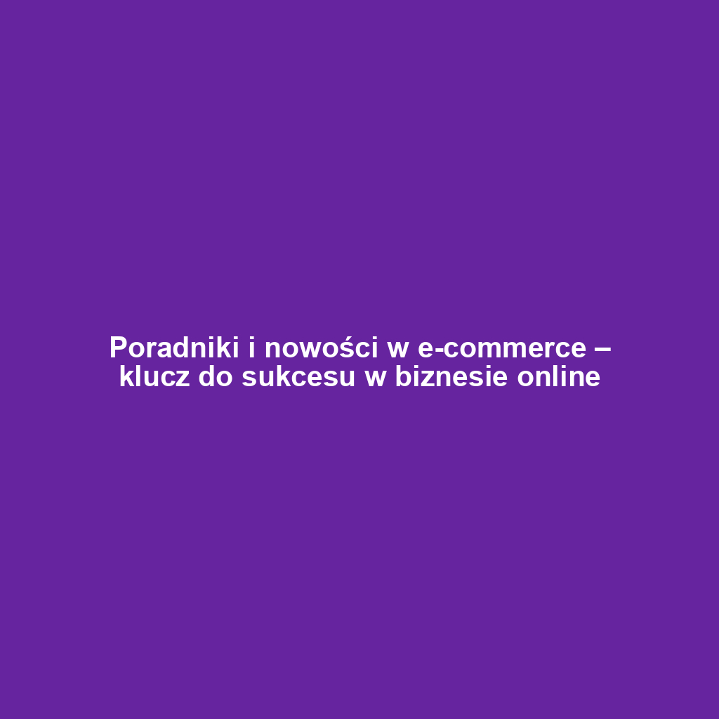 Poradniki i nowości w e-commerce – klucz do sukcesu w biznesie online