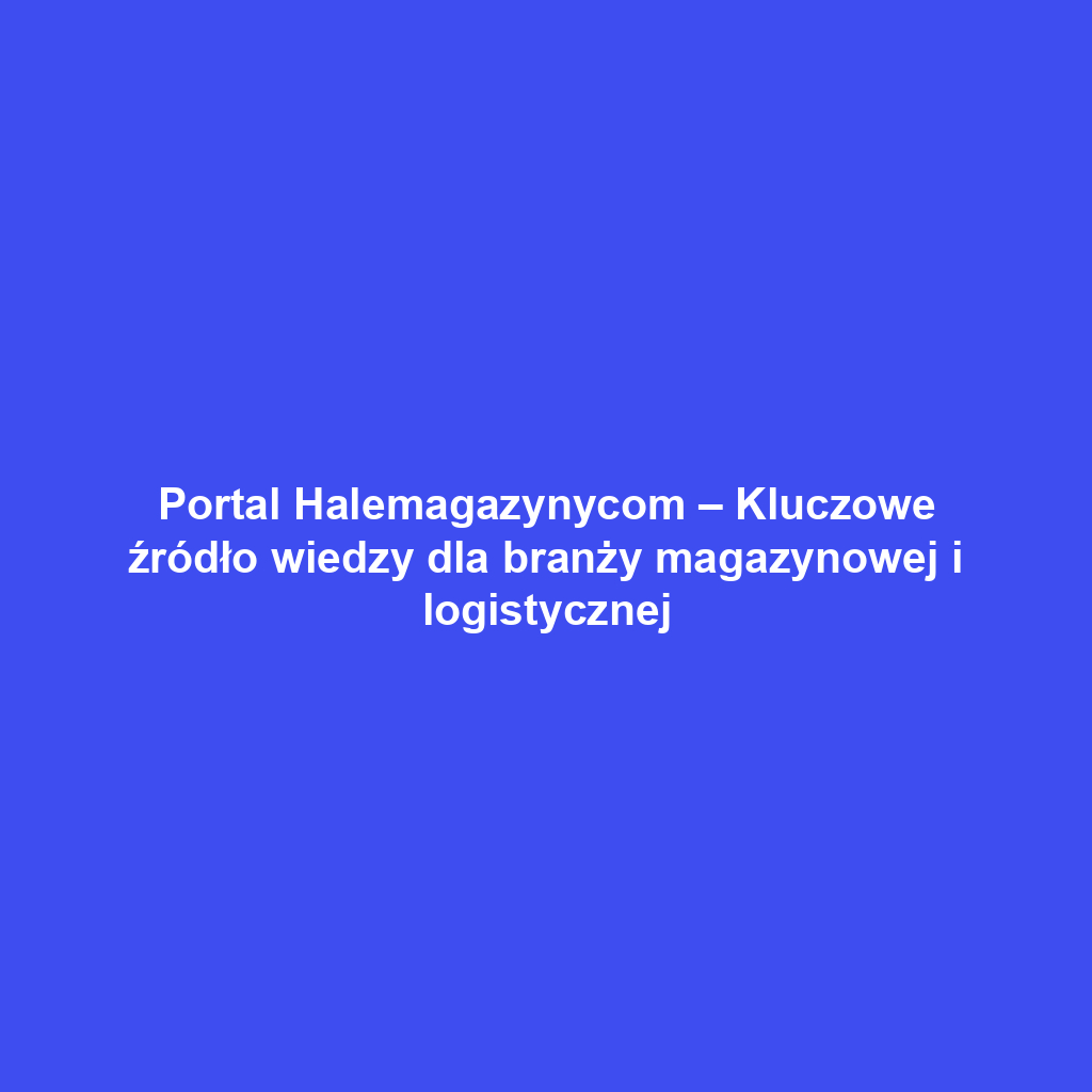 Portal Halemagazynycom – Kluczowe źródło wiedzy dla branży magazynowej i logistycznej