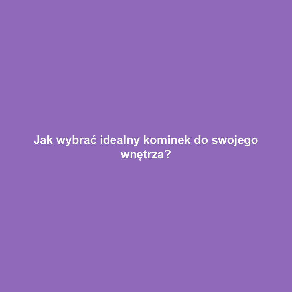 Jak wybrać idealny kominek do swojego wnętrza?