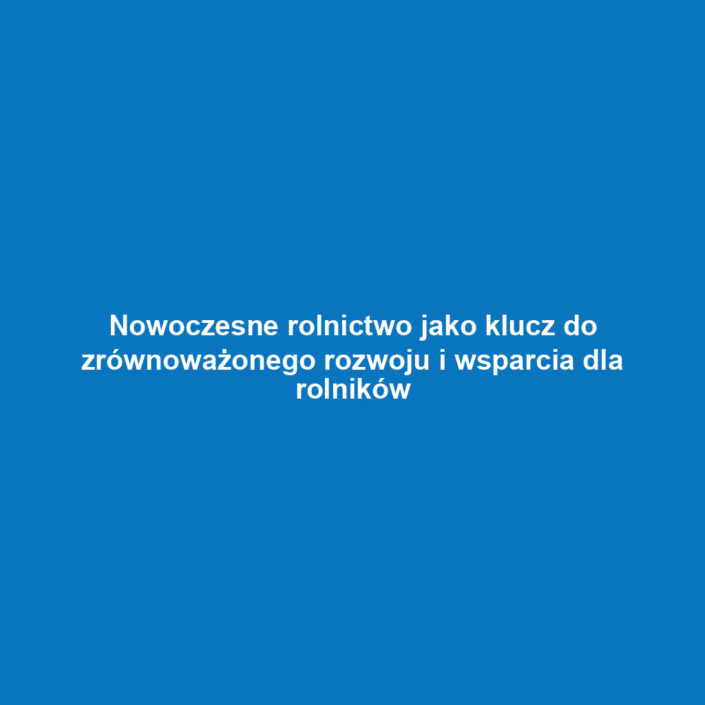 Nowoczesne rolnictwo jako klucz do zrównoważonego rozwoju i wsparcia dla rolników