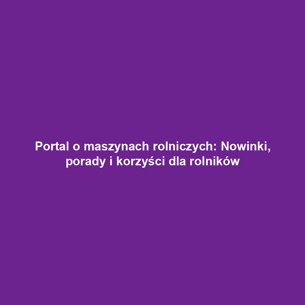 Portal o maszynach rolniczych: Nowinki, porady i korzyści dla rolników