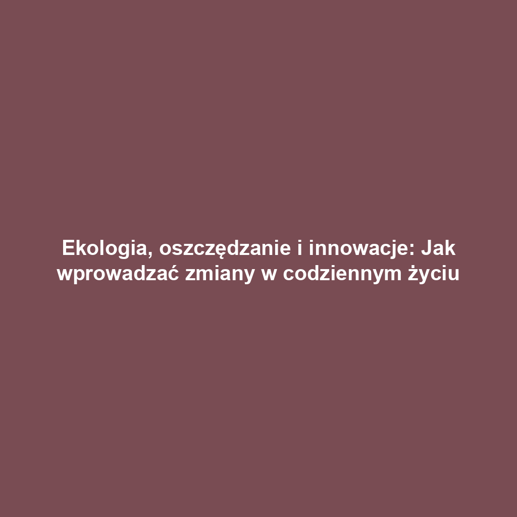 Ekologia, oszczędzanie i innowacje: Jak wprowadzać zmiany w codziennym życiu