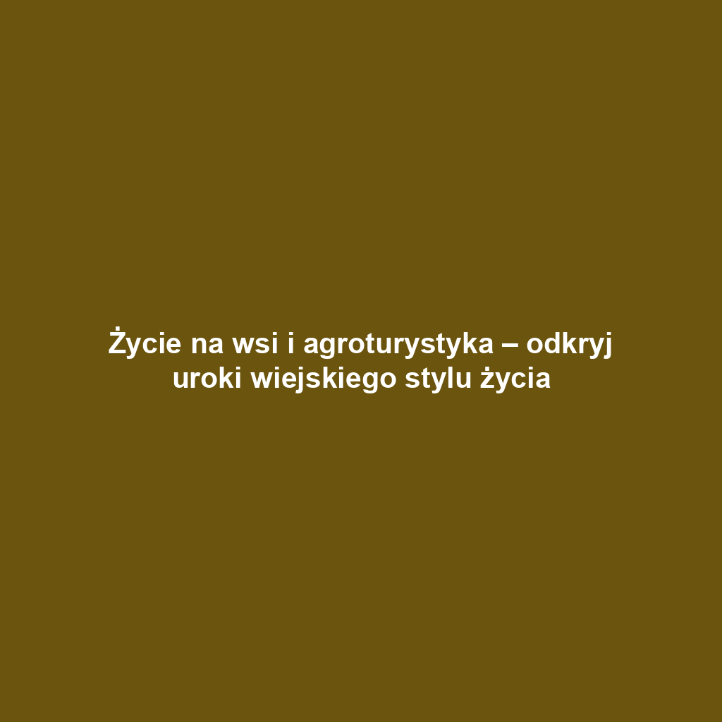 Życie na wsi i agroturystyka – odkryj uroki wiejskiego stylu życia