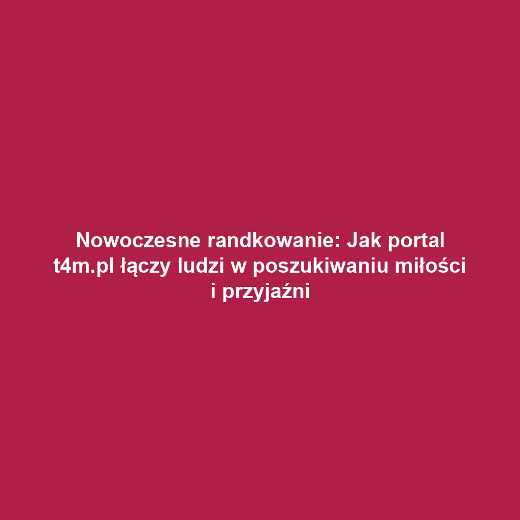 Nowoczesne randkowanie: Jak portal t4m.pl łączy ludzi w poszukiwaniu miłości i przyjaźni