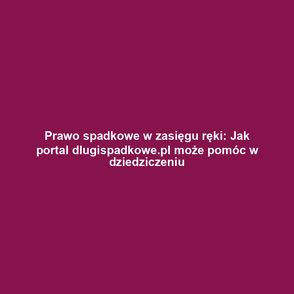 Prawo spadkowe w zasięgu ręki: Jak portal dlugispadkowe.pl może pomóc w dziedziczeniu