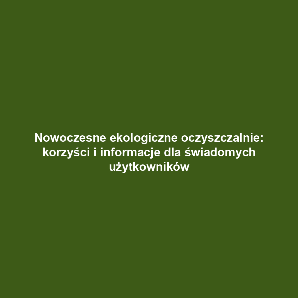 Nowoczesne ekologiczne oczyszczalnie: korzyści i informacje dla świadomych użytkowników