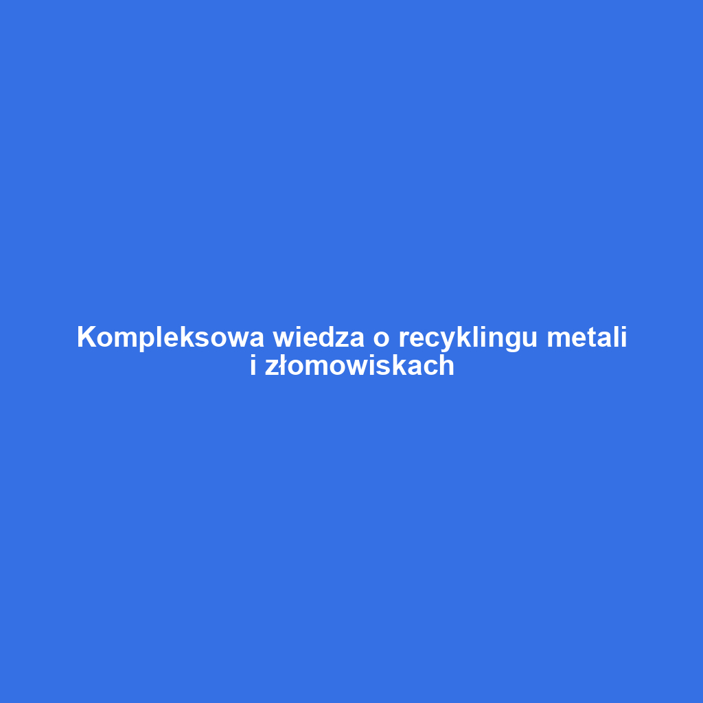 Kompleksowa wiedza o recyklingu metali i złomowiskach