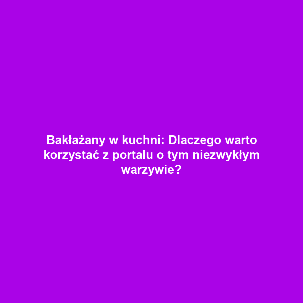 Bakłażany w kuchni: Dlaczego warto korzystać z portalu o tym niezwykłym warzywie?