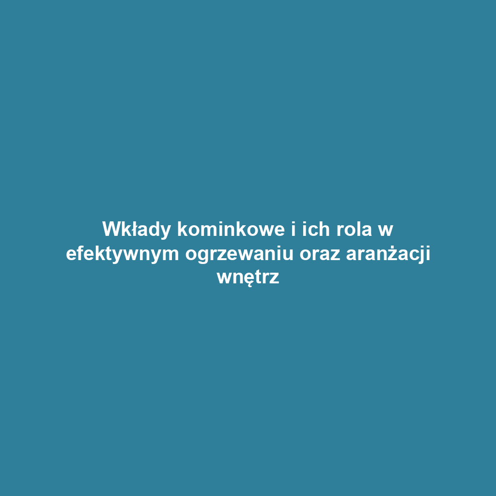 Wkłady kominkowe i ich rola w efektywnym ogrzewaniu oraz aranżacji wnętrz