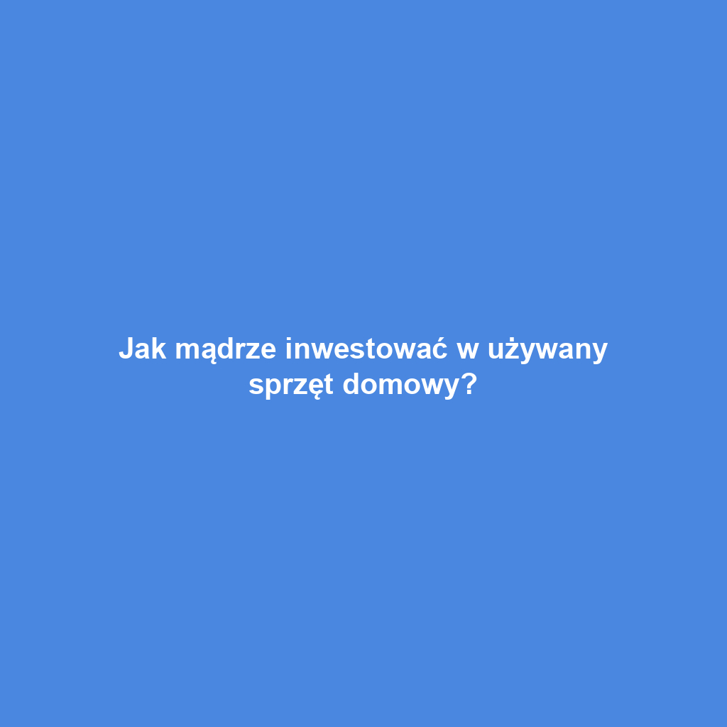 Jak mądrze inwestować w używany sprzęt domowy?