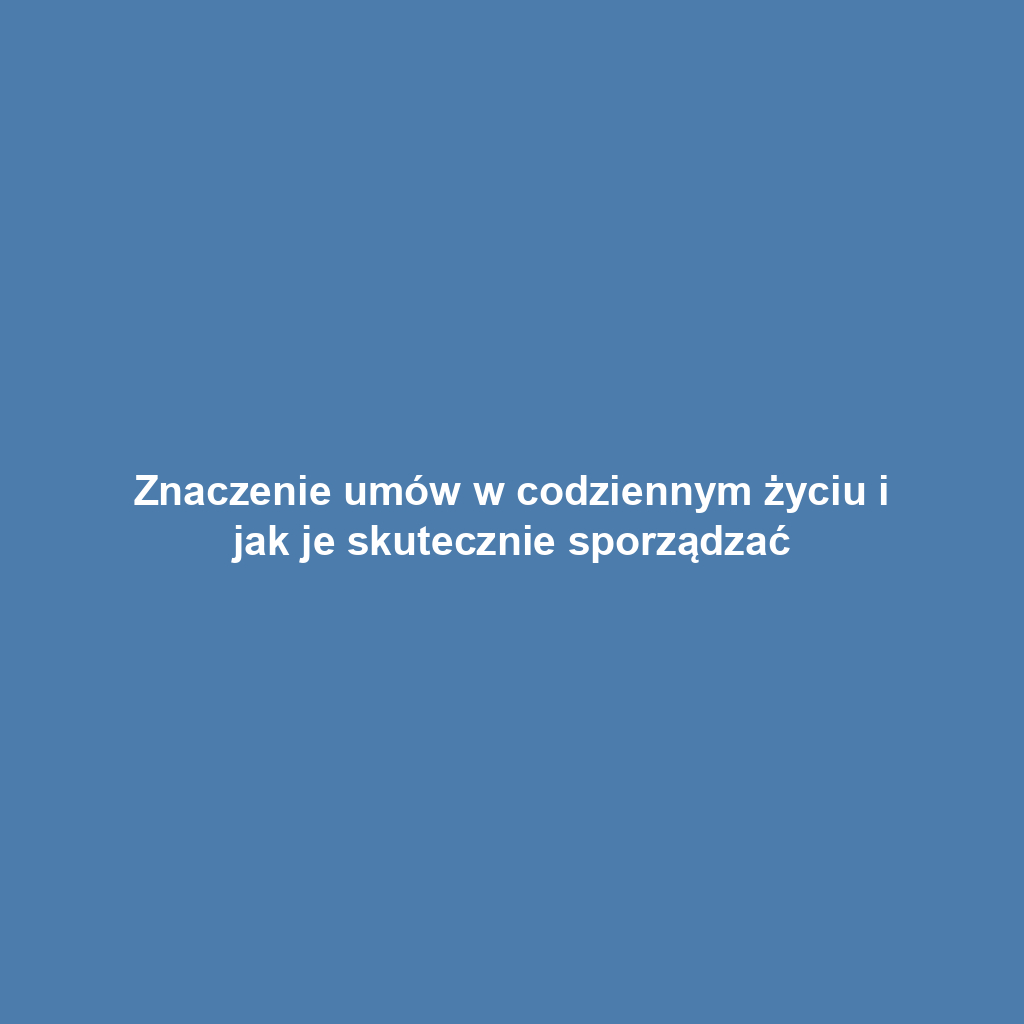 Znaczenie umów w codziennym życiu i jak je skutecznie sporządzać