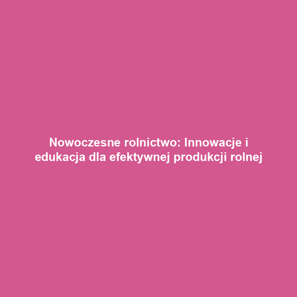 Nowoczesne rolnictwo: Innowacje i edukacja dla efektywnej produkcji rolnej