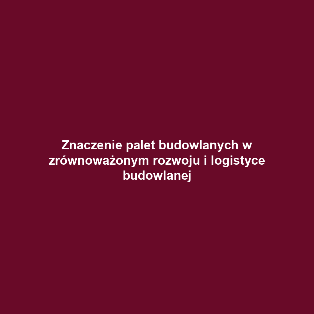 Znaczenie palet budowlanych w zrównoważonym rozwoju i logistyce budowlanej