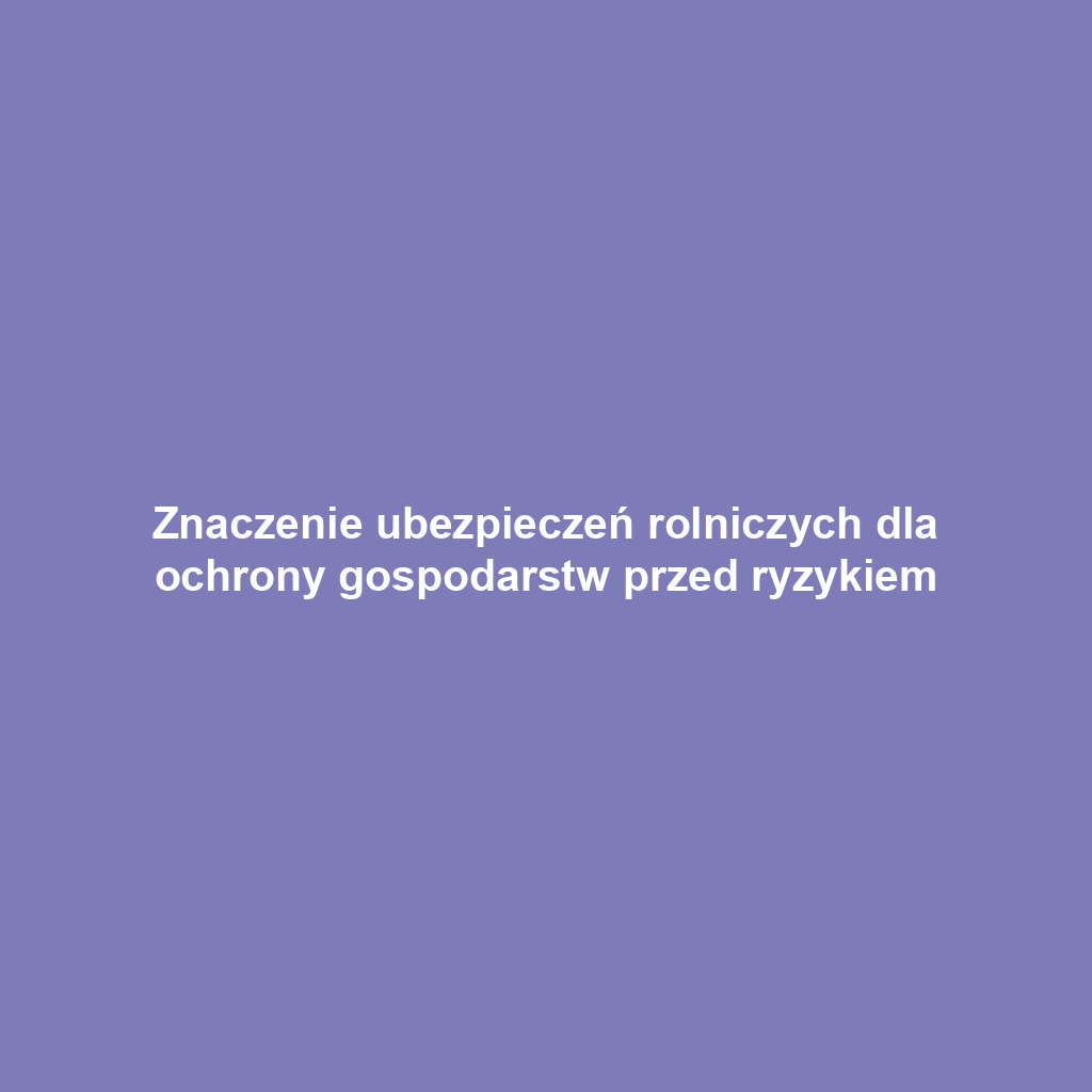 Znaczenie ubezpieczeń rolniczych dla ochrony gospodarstw przed ryzykiem