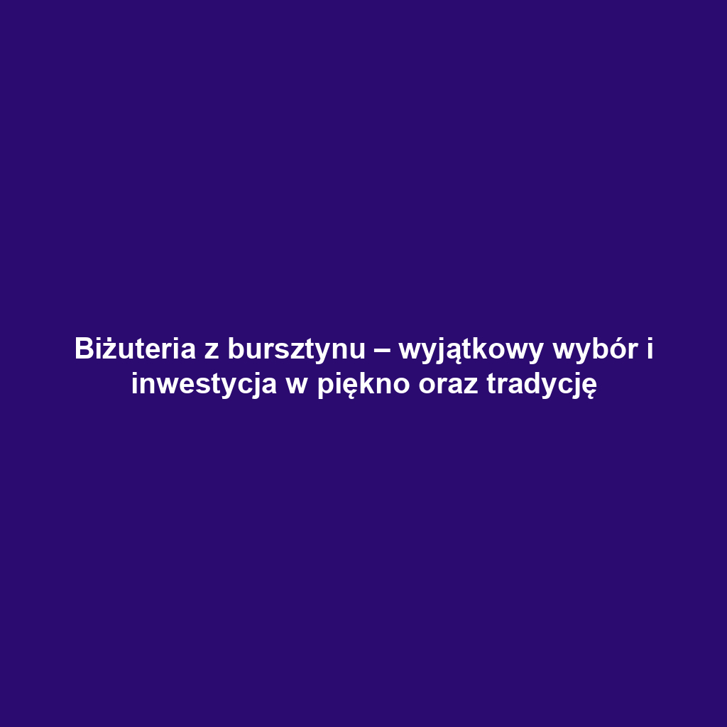 Biżuteria z bursztynu – wyjątkowy wybór i inwestycja w piękno oraz tradycję