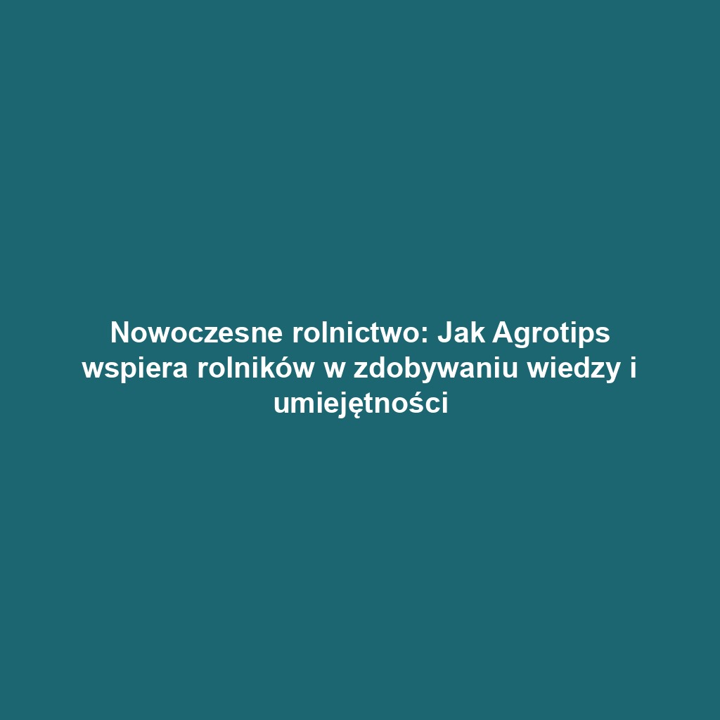 Nowoczesne rolnictwo: Jak Agrotips wspiera rolników w zdobywaniu wiedzy i umiejętności