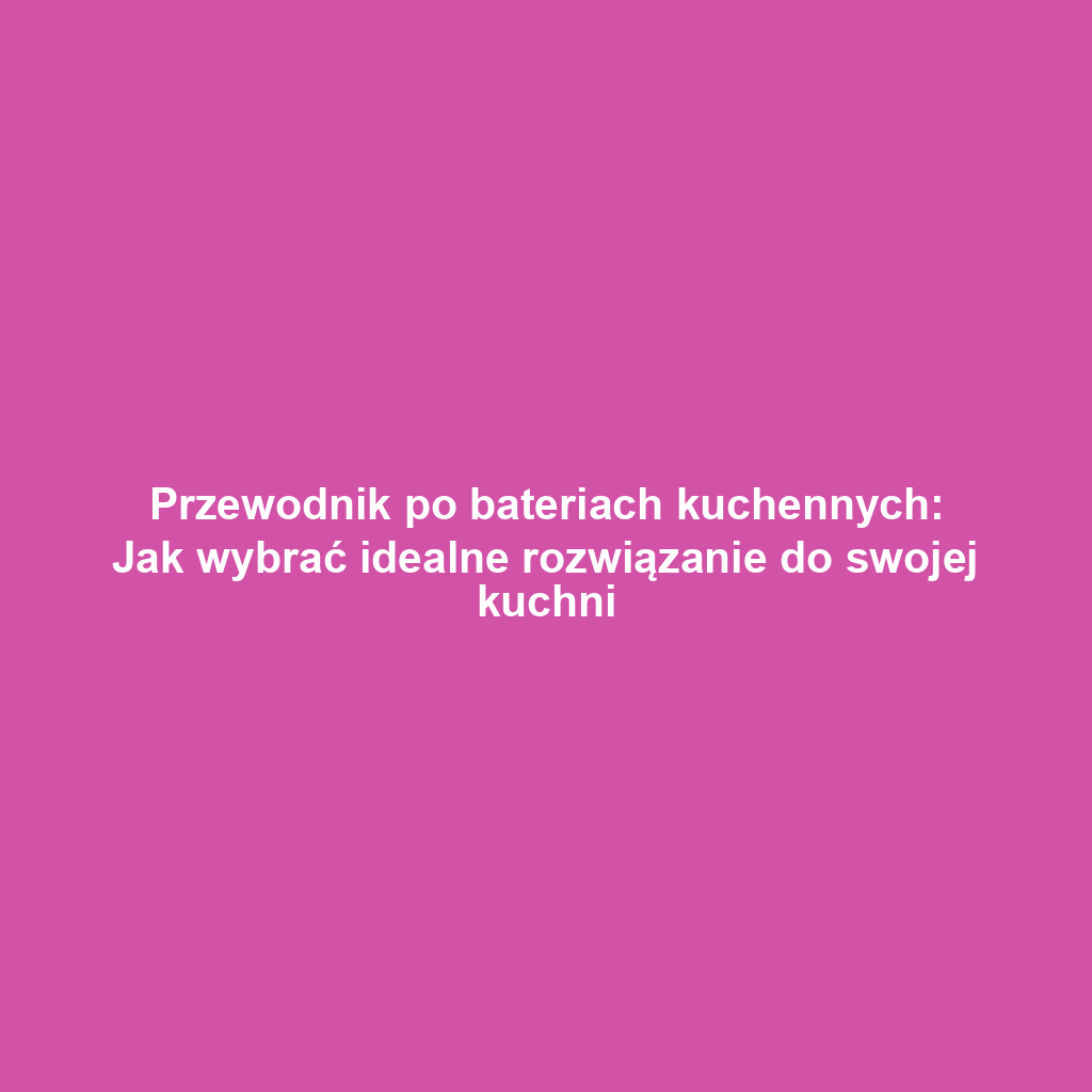 Przewodnik po bateriach kuchennych: Jak wybrać idealne rozwiązanie do swojej kuchni