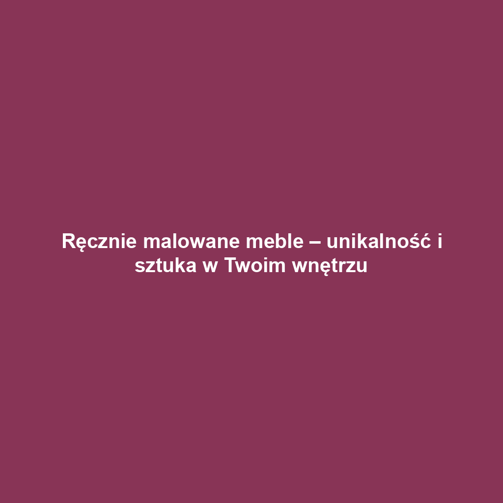 Ręcznie malowane meble – unikalność i sztuka w Twoim wnętrzu