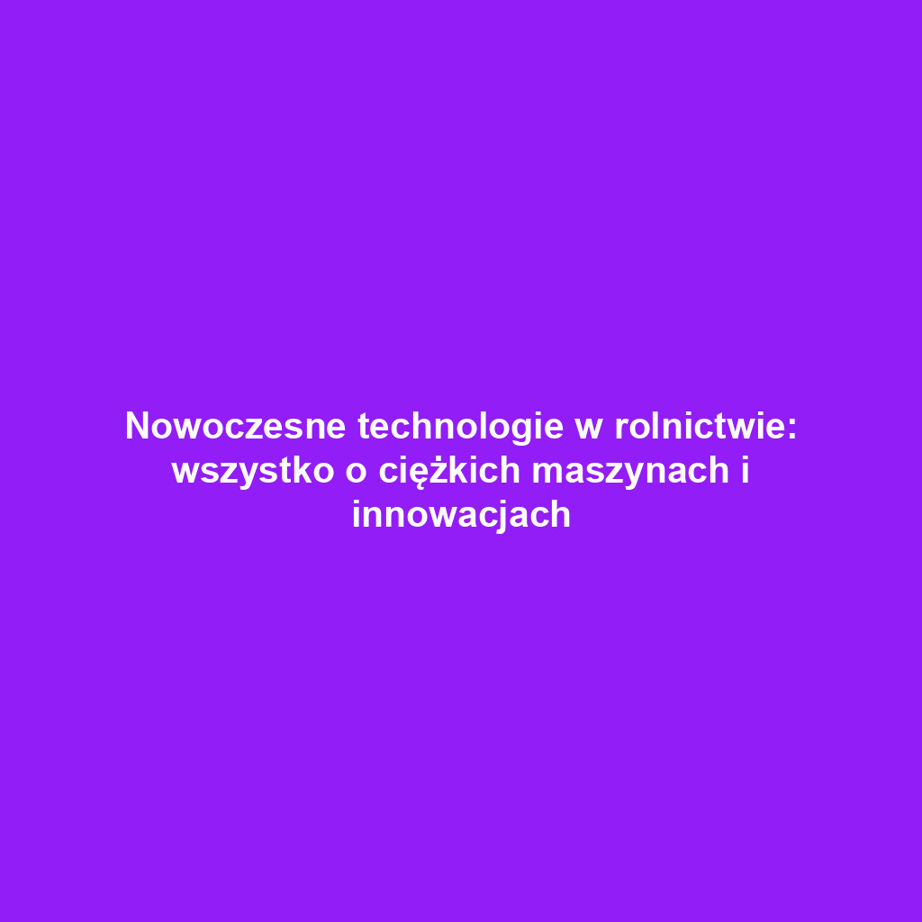 Nowoczesne technologie w rolnictwie: wszystko o ciężkich maszynach i innowacjach