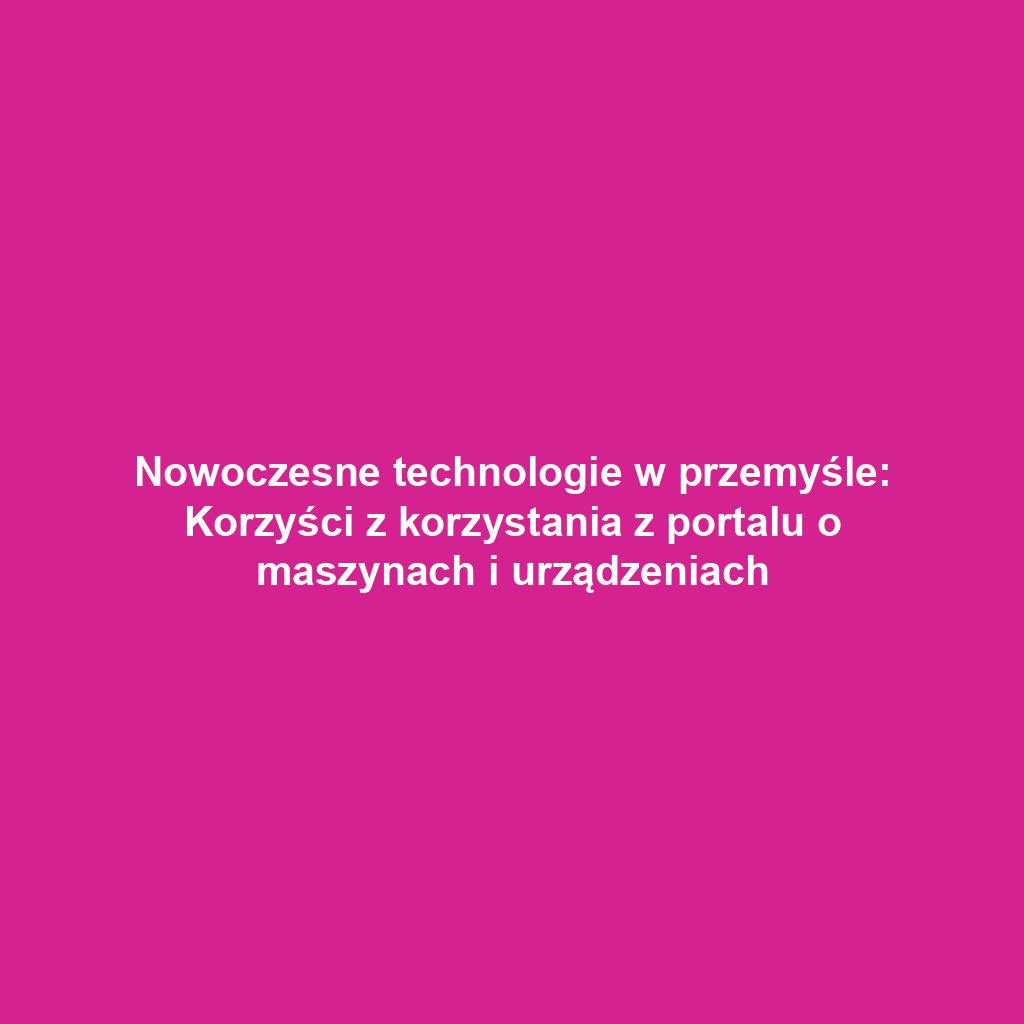 Nowoczesne technologie w przemyśle: Korzyści z korzystania z portalu o maszynach i urządzeniach