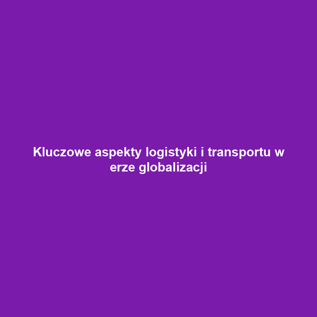 Kluczowe aspekty logistyki i transportu w erze globalizacji