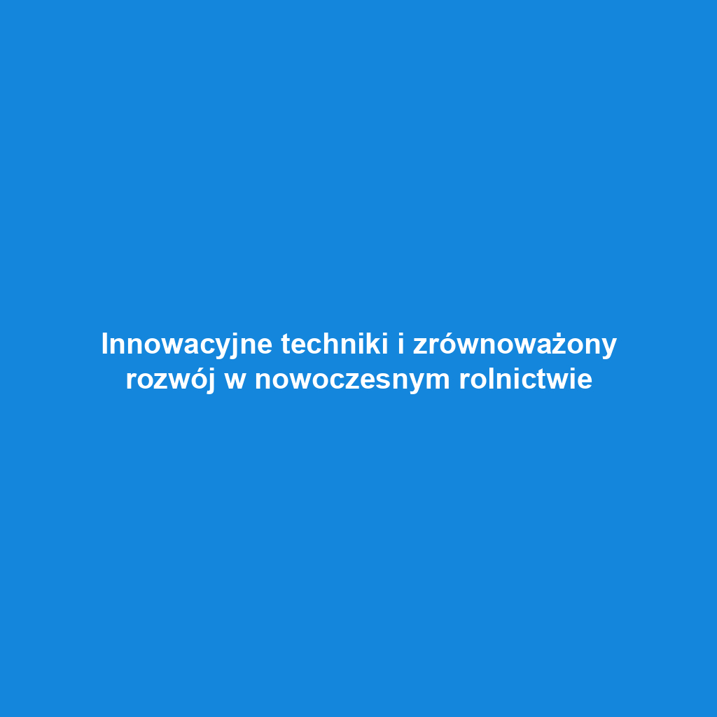 Innowacyjne techniki i zrównoważony rozwój w nowoczesnym rolnictwie