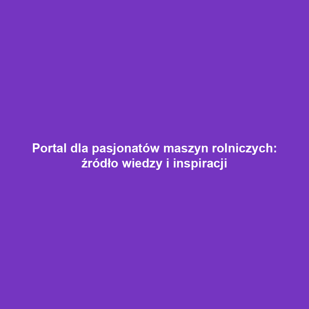 Portal dla pasjonatów maszyn rolniczych: źródło wiedzy i inspiracji