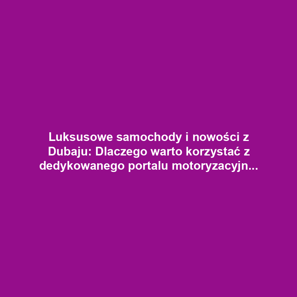 Luksusowe samochody i nowości z Dubaju: Dlaczego warto korzystać z dedykowanego portalu motoryzacyjnego