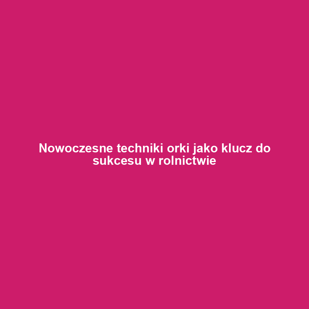 Nowoczesne techniki orki jako klucz do sukcesu w rolnictwie