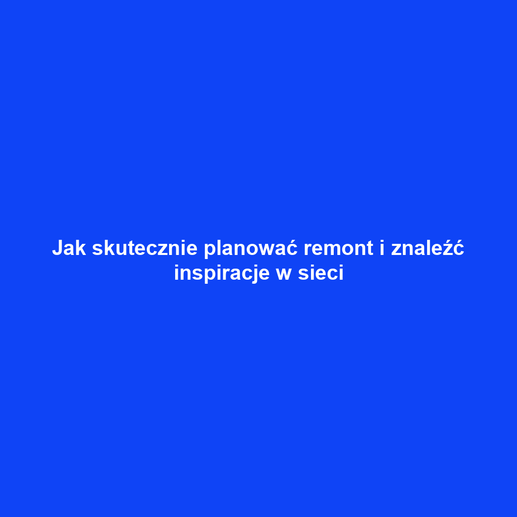 Jak skutecznie planować remont i znaleźć inspiracje w sieci