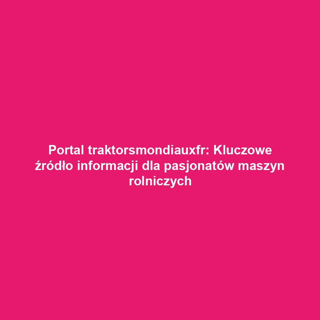 Portal traktorsmondiauxfr: Kluczowe źródło informacji dla pasjonatów maszyn rolniczych