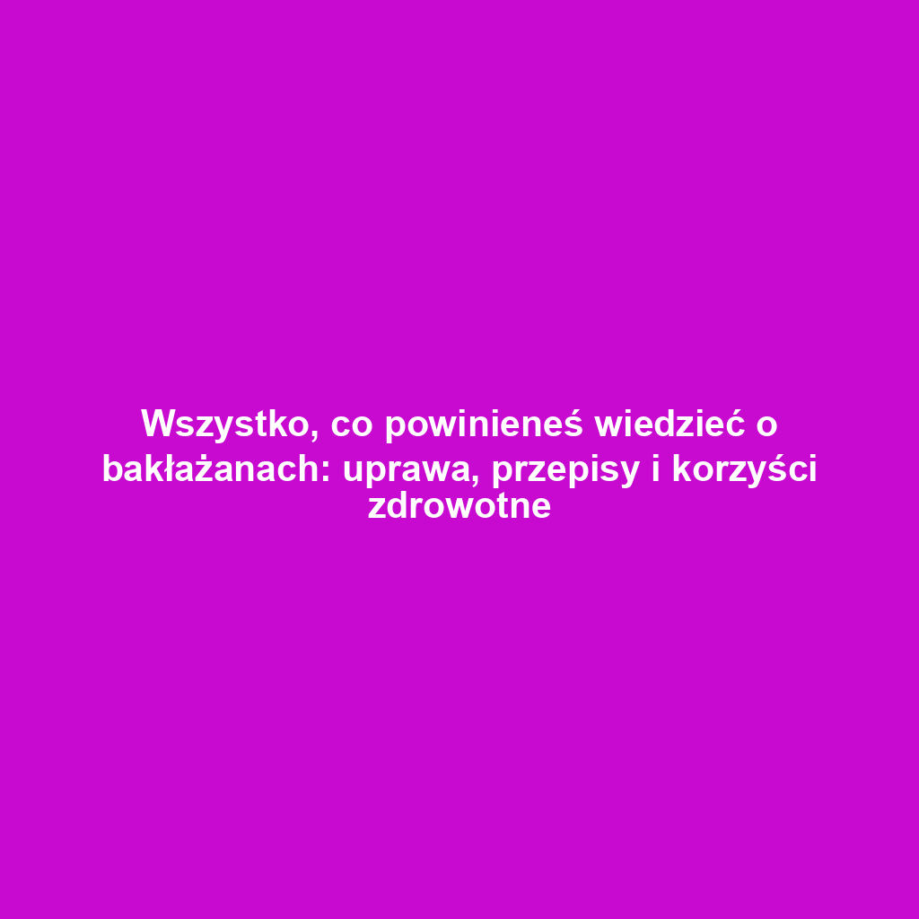 Wszystko, co powinieneś wiedzieć o bakłażanach: uprawa, przepisy i korzyści zdrowotne