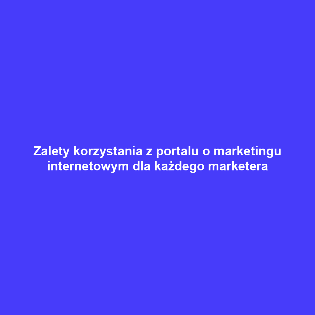 Zalety korzystania z portalu o marketingu internetowym dla każdego marketera