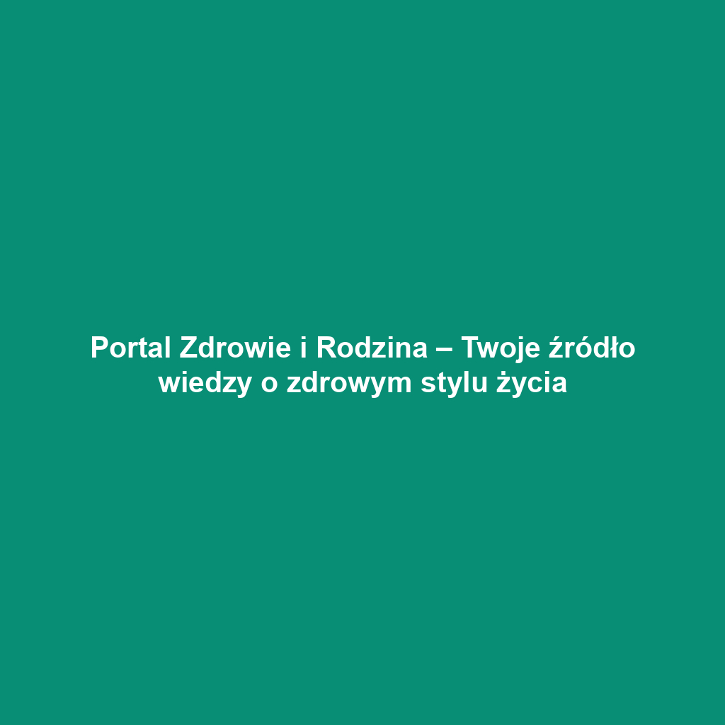 Portal Zdrowie i Rodzina – Twoje źródło wiedzy o zdrowym stylu życia