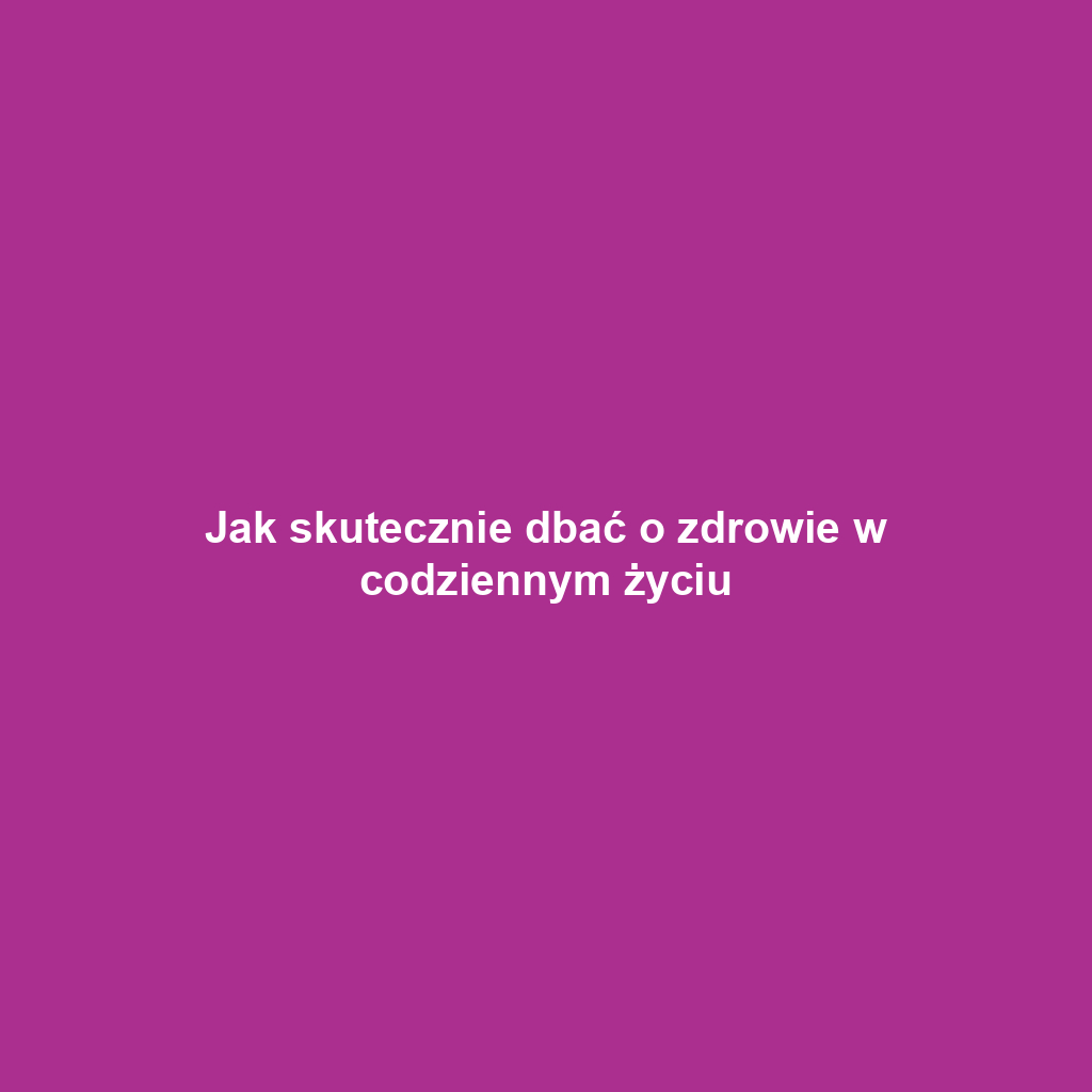 Jak skutecznie dbać o zdrowie w codziennym życiu