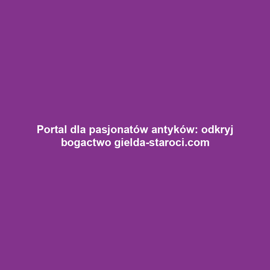 Portal dla pasjonatów antyków: odkryj bogactwo gielda-staroci.com