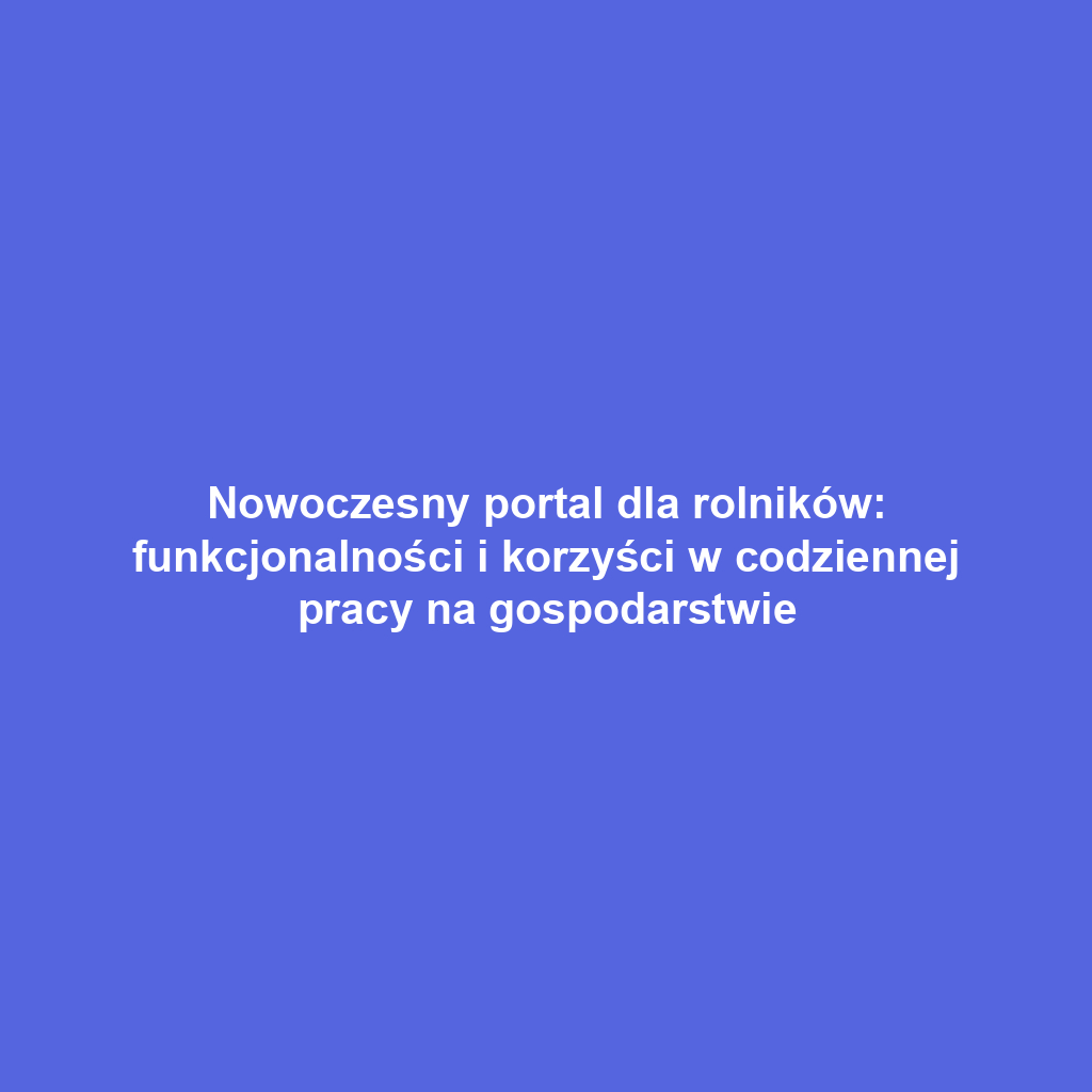 Nowoczesny portal dla rolników: funkcjonalności i korzyści w codziennej pracy na gospodarstwie