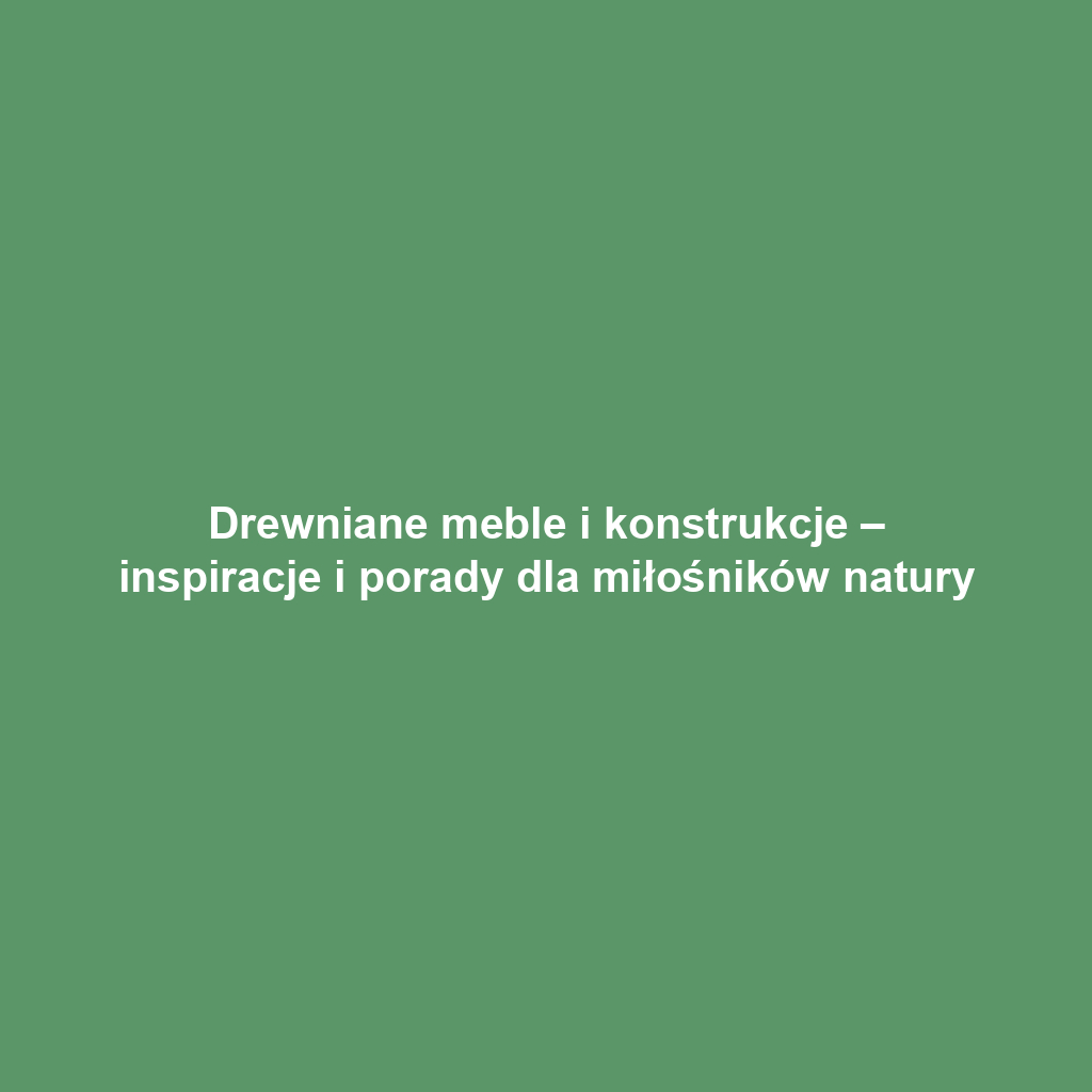 Drewniane meble i konstrukcje – inspiracje i porady dla miłośników natury