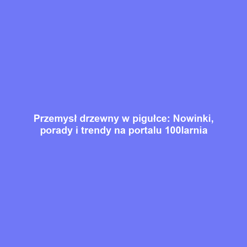 Przemysł drzewny w pigułce: Nowinki, porady i trendy na portalu 100larnia