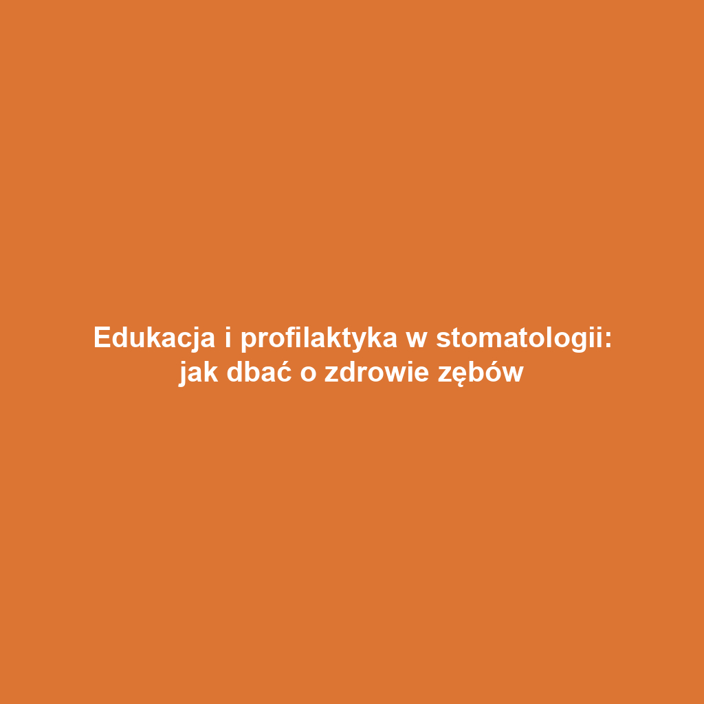 Edukacja i profilaktyka w stomatologii: jak dbać o zdrowie zębów