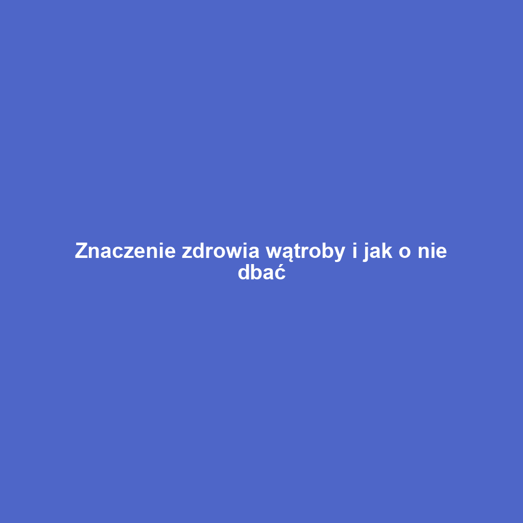 Znaczenie zdrowia wątroby i jak o nie dbać