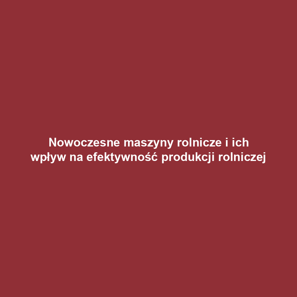 Nowoczesne maszyny rolnicze i ich wpływ na efektywność produkcji rolniczej