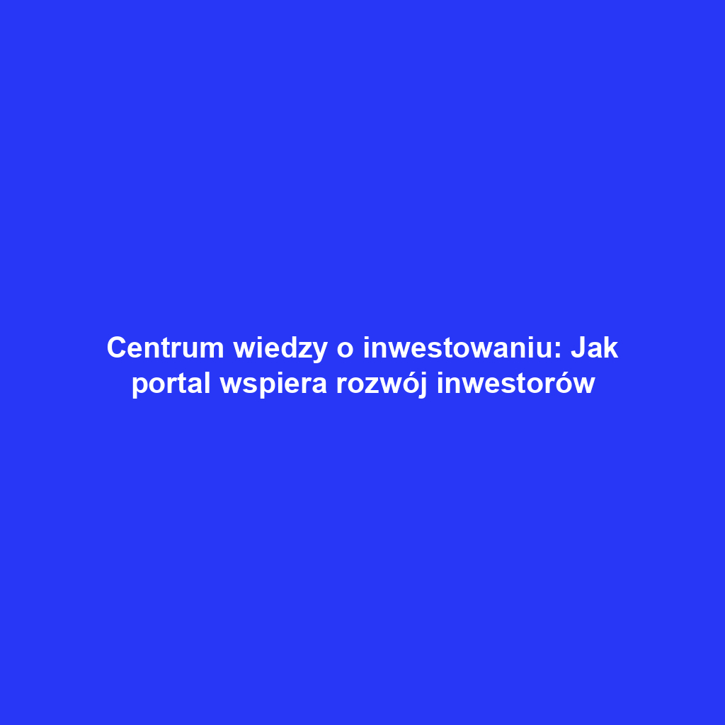 Centrum wiedzy o inwestowaniu: Jak portal wspiera rozwój inwestorów