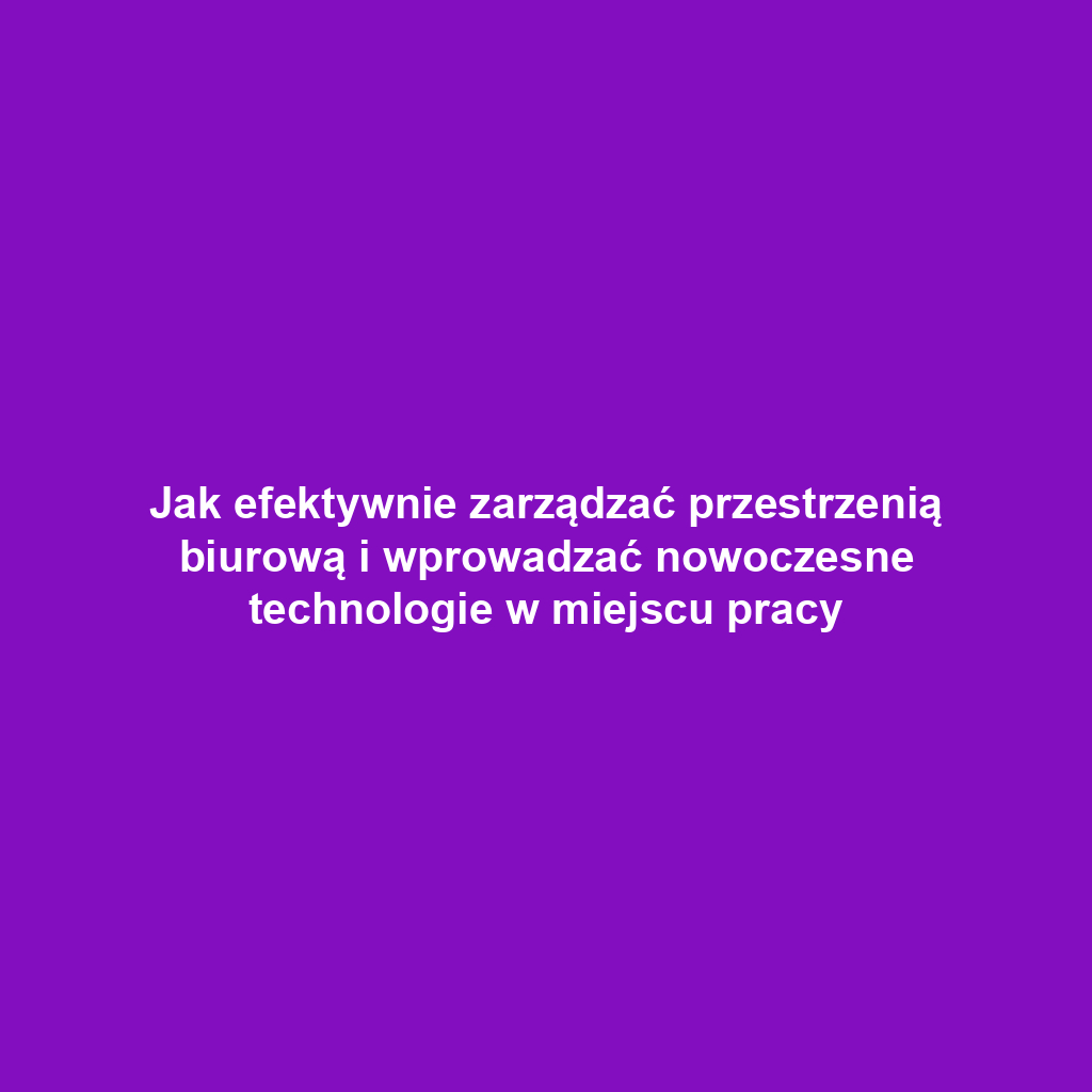 Jak efektywnie zarządzać przestrzenią biurową i wprowadzać nowoczesne technologie w miejscu pracy