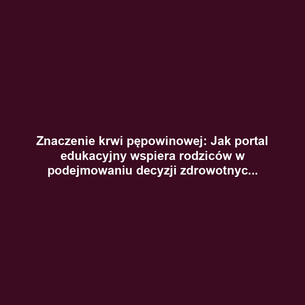 Znaczenie krwi pępowinowej: Jak portal edukacyjny wspiera rodziców w podejmowaniu decyzji zdrowotnych